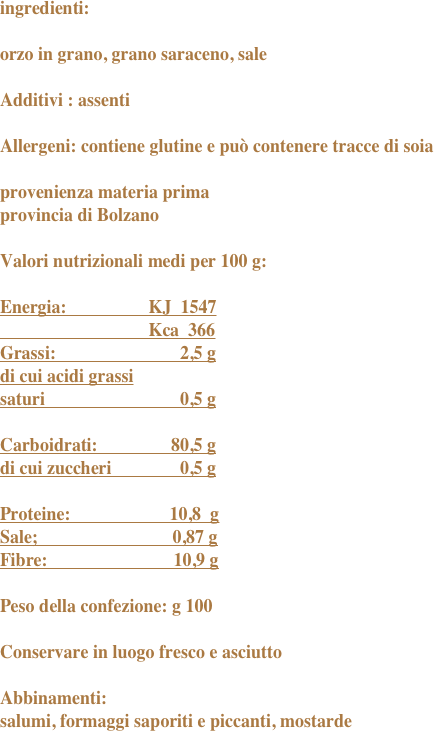 ingredienti:
orzo in grano, grano saraceno, saleAdditivi : assentiAllergeni: contiene glutine e può contenere tracce di soiaprovenienza materia primaprovincia di BolzanoValori nutrizionali medi per 100 g:Energia:	                 KJ  1547		                 Kca  366Grassi:	                        2,5 gdi cui acidi grassisaturi		                0,5 gCarboidrati:	              80,5 gdi cui zuccheri	        0,5 gProteine:                      10,8  gSale;                              0,87 gFibre:                            10,9 g		Peso della confezione: g 100Conservare in luogo fresco e asciutto Abbinamenti:salumi, formaggi saporiti e piccanti, mostarde
